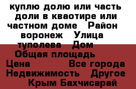 куплю долю или часть доли в кваотире или частном доме › Район ­ воронеж › Улица ­ туполева › Дом ­ 1 › Общая площадь ­ 2 › Цена ­ 1 000 - Все города Недвижимость » Другое   . Крым,Бахчисарай